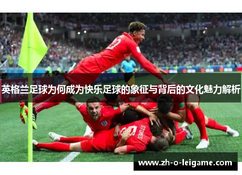 英格兰足球为何成为快乐足球的象征与背后的文化魅力解析
