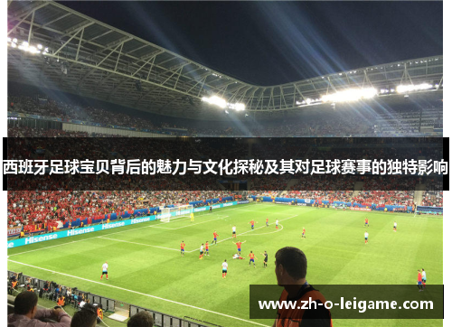 西班牙足球宝贝背后的魅力与文化探秘及其对足球赛事的独特影响