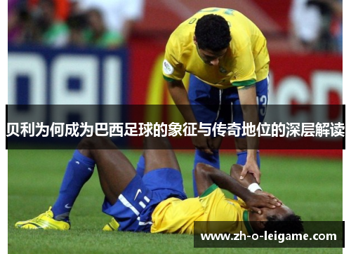 贝利为何成为巴西足球的象征与传奇地位的深层解读