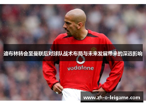 迪布林转会至曼联后对球队战术布局与未来发展带来的深远影响