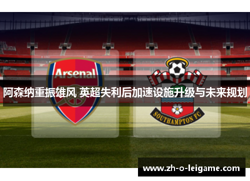 阿森纳重振雄风 英超失利后加速设施升级与未来规划 阿森纳重振雄风 英超失利后加速设施升级与未来规划