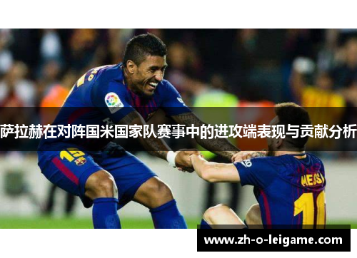 萨拉赫在对阵国米国家队赛事中的进攻端表现与贡献分析 萨拉赫在对阵国米国家队赛事中的进攻端表现与贡献分析